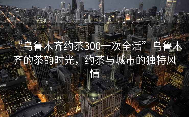 “烏魯木齊約茶300一次全活”烏魯木齊的茶韻時光，約茶與城市的獨特風情