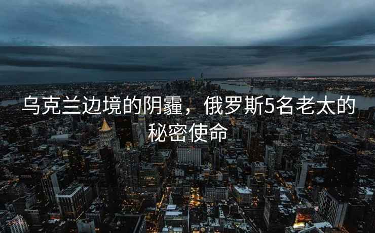烏克蘭邊境的陰霾，俄羅斯5名老太的秘密使命