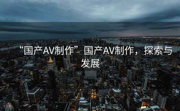 “國(guó)產(chǎn)AV制作”國(guó)產(chǎn)AV制作，探索與發(fā)展