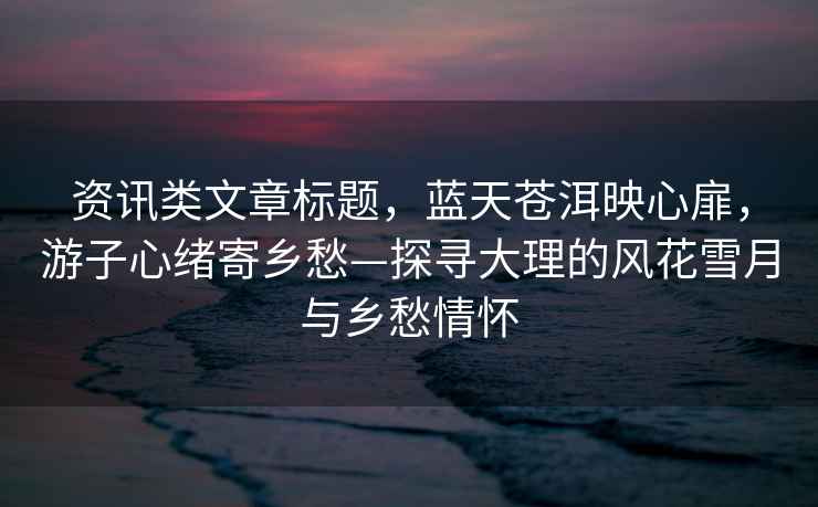 資訊類文章標題，藍天蒼洱映心扉，游子心緒寄鄉(xiāng)愁—探尋大理的風花雪月與鄉(xiāng)愁情懷