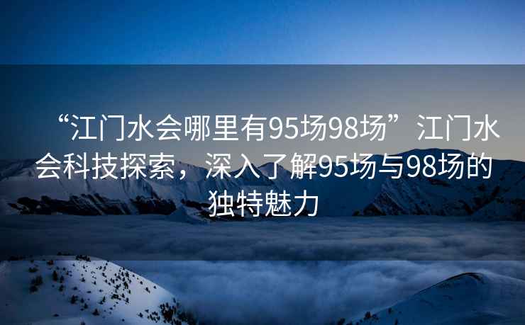 “江門水會(huì)哪里有95場(chǎng)98場(chǎng)”江門水會(huì)科技探索，深入了解95場(chǎng)與98場(chǎng)的獨(dú)特魅力