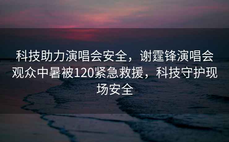 科技助力演唱會安全，謝霆鋒演唱會觀眾中暑被120緊急救援，科技守護現(xiàn)場安全