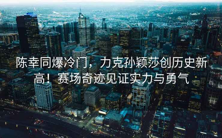 陳幸同爆冷門(mén)，力克孫穎莎創(chuàng)歷史新高！賽場(chǎng)奇跡見(jiàn)證實(shí)力與勇氣