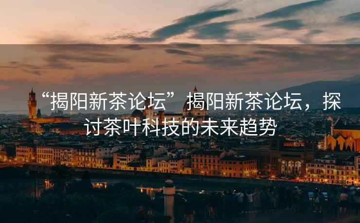 “揭陽(yáng)新茶論壇”揭陽(yáng)新茶論壇，探討茶葉科技的未來(lái)趨勢(shì)