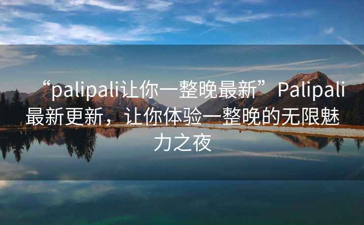 “palipali讓你一整晚最新”Palipali最新更新，讓你體驗一整晚的無限魅力之夜