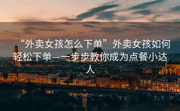 “外賣女孩怎么下單”外賣女孩如何輕松下單—一步步教你成為點餐小達人