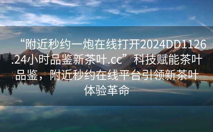 “附近秒約一炮在線打開2024DD1126.24小時(shí)品鑒新茶葉.cc”科技賦能茶葉品鑒，附近秒約在線平臺(tái)引領(lǐng)新茶葉體驗(yàn)革命