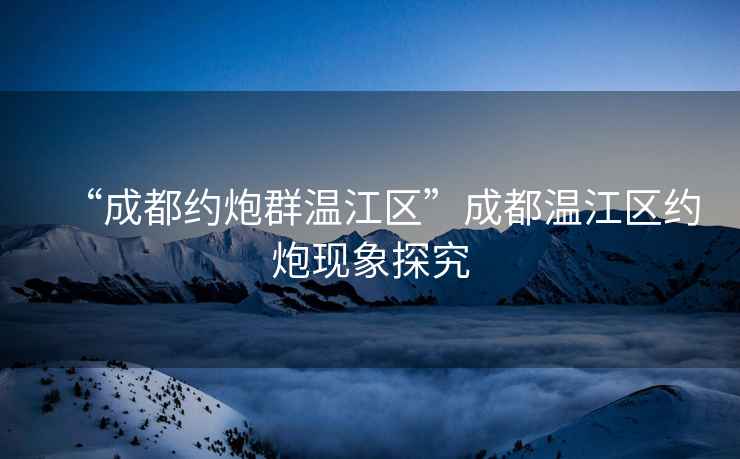 “成都約炮群溫江區(qū)”成都溫江區(qū)約炮現(xiàn)象探究