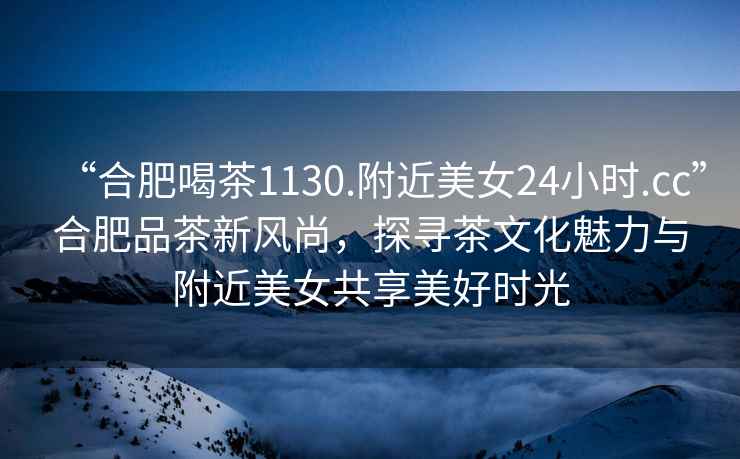 “合肥喝茶1130.附近美女24小時.cc”合肥品茶新風尚，探尋茶文化魅力與附近美女共享美好時光