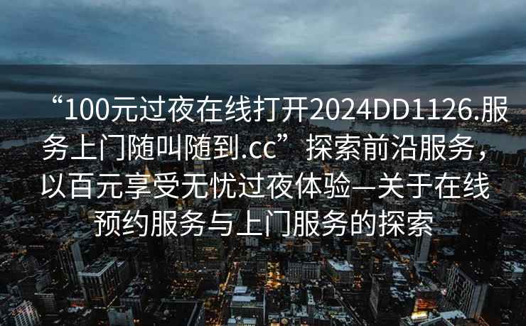 “100元過夜在線打開2024DD1126.服務(wù)上門隨叫隨到.cc”探索前沿服務(wù)，以百元享受無憂過夜體驗(yàn)—關(guān)于在線預(yù)約服務(wù)與上門服務(wù)的探索