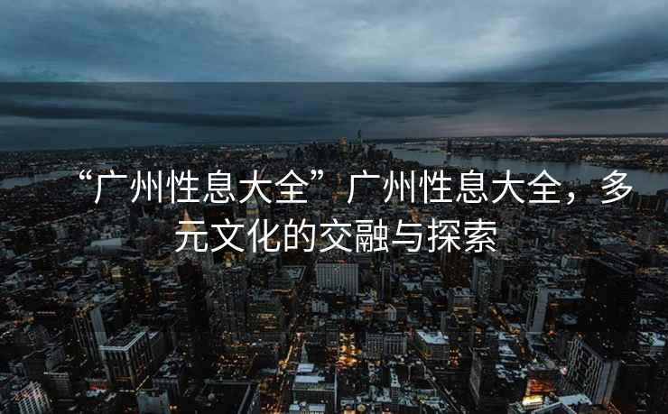 “廣州性息大全”廣州性息大全，多元文化的交融與探索