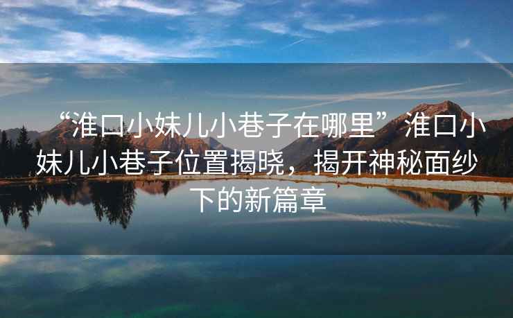 “淮口小妹兒小巷子在哪里”淮口小妹兒小巷子位置揭曉，揭開神秘面紗下的新篇章