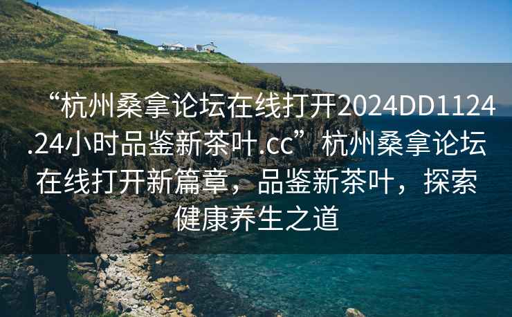 “杭州桑拿論壇在線打開2024DD1124.24小時品鑒新茶葉.cc”杭州桑拿論壇在線打開新篇章，品鑒新茶葉，探索健康養(yǎng)生之道