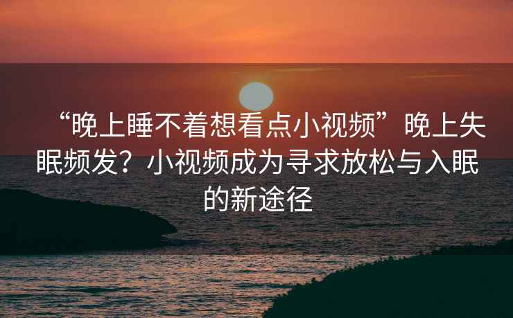 “晚上睡不著想看點小視頻”晚上失眠頻發(fā)？小視頻成為尋求放松與入眠的新途徑
