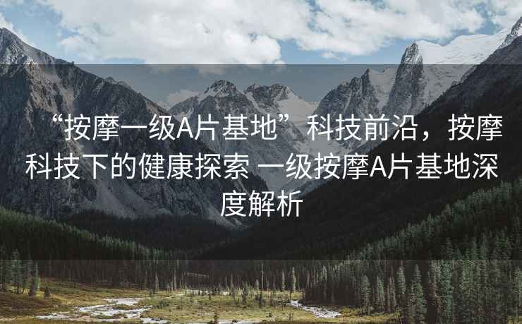 “按摩一級A片基地”科技前沿，按摩科技下的健康探索 一級按摩A片基地深度解析