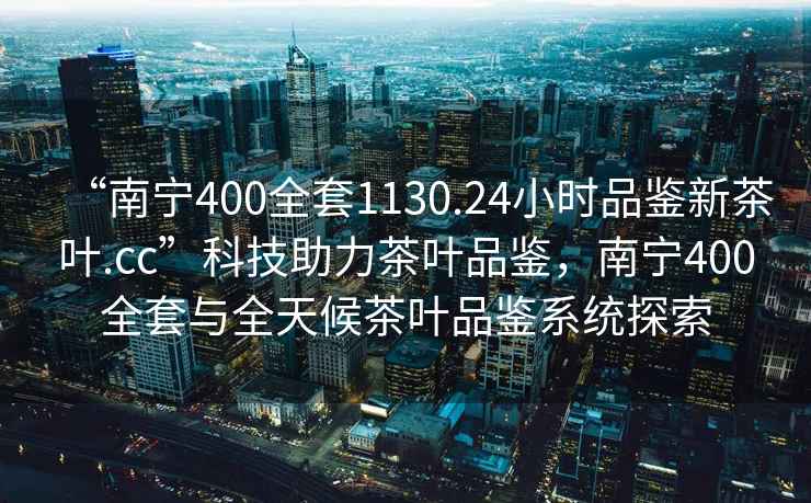“南寧400全套1130.24小時(shí)品鑒新茶葉.cc”科技助力茶葉品鑒，南寧400全套與全天候茶葉品鑒系統(tǒng)探索