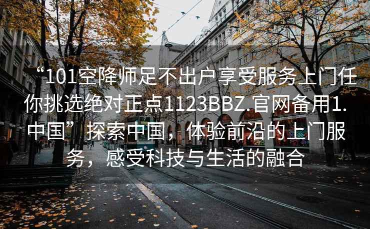 “101空降師足不出戶享受服務(wù)上門任你挑選絕對正點(diǎn)1123BBZ.官網(wǎng)備用1.中國”探索中國，體驗(yàn)前沿的上門服務(wù)，感受科技與生活的融合