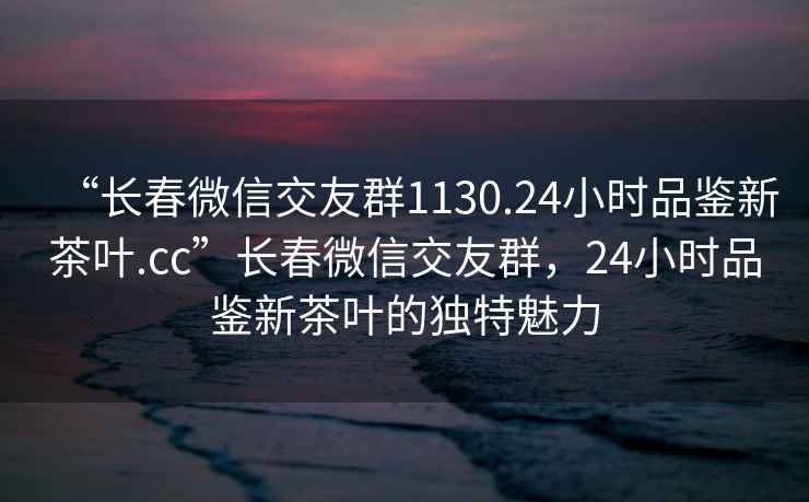 “長春微信交友群1130.24小時品鑒新茶葉.cc”長春微信交友群，24小時品鑒新茶葉的獨特魅力