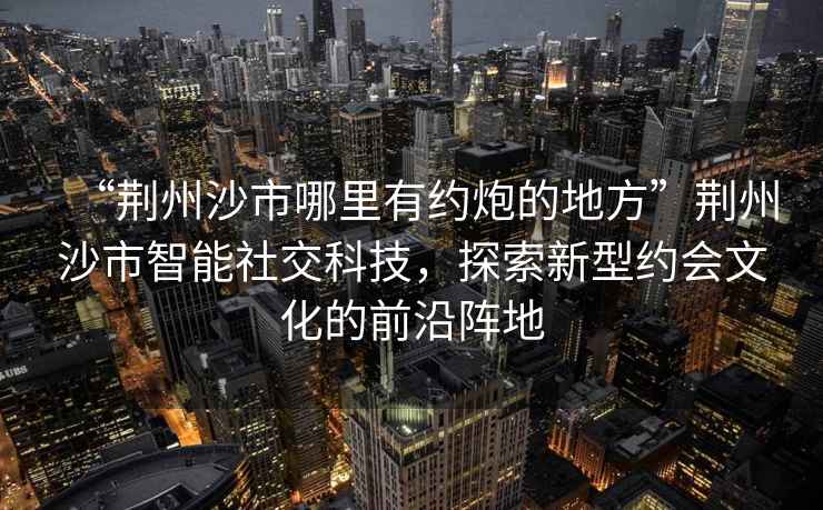 “荊州沙市哪里有約炮的地方”荊州沙市智能社交科技，探索新型約會文化的前沿陣地