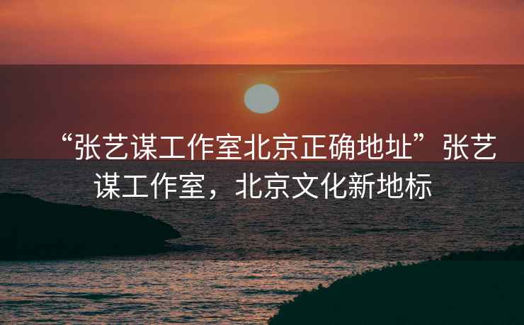 “張藝謀工作室北京正確地址”張藝謀工作室，北京文化新地標(biāo)