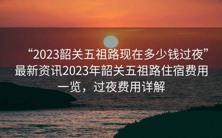 “2023韶關(guān)五祖路現(xiàn)在多少錢過夜”最新資訊2023年韶關(guān)五祖路住宿費(fèi)用一覽，過夜費(fèi)用詳解