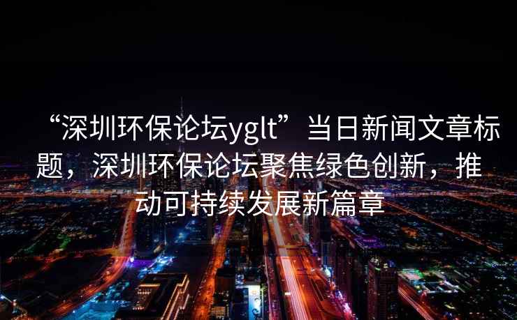 “深圳環(huán)保論壇yglt”當(dāng)日新聞文章標題，深圳環(huán)保論壇聚焦綠色創(chuàng)新，推動可持續(xù)發(fā)展新篇章