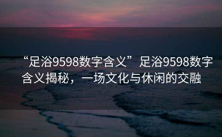 “足浴9598數(shù)字含義”足浴9598數(shù)字含義揭秘，一場(chǎng)文化與休閑的交融