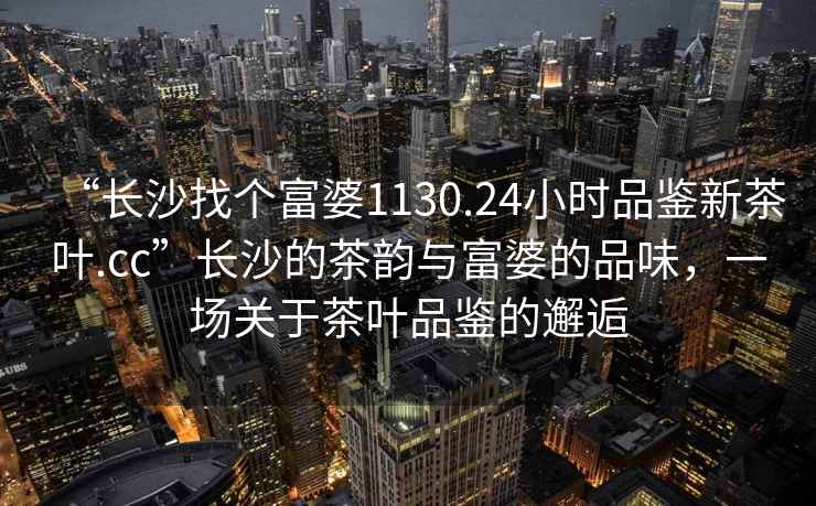 “長沙找個富婆1130.24小時品鑒新茶葉.cc”長沙的茶韻與富婆的品味，一場關于茶葉品鑒的邂逅