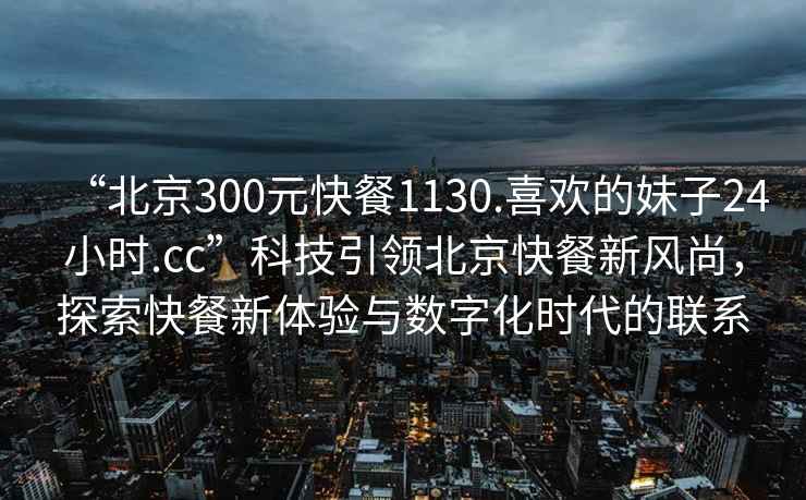 “北京300元快餐1130.喜歡的妹子24小時(shí).cc”科技引領(lǐng)北京快餐新風(fēng)尚，探索快餐新體驗(yàn)與數(shù)字化時(shí)代的聯(lián)系