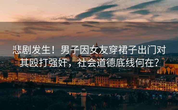 悲劇發(fā)生！男子因女友穿裙子出門(mén)對(duì)其毆打強(qiáng)奸，社會(huì)道德底線何在？