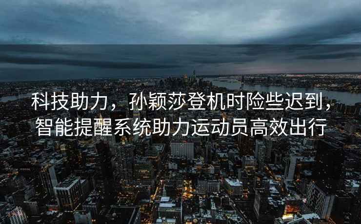 科技助力，孫穎莎登機時險些遲到，智能提醒系統(tǒng)助力運動員高效出行