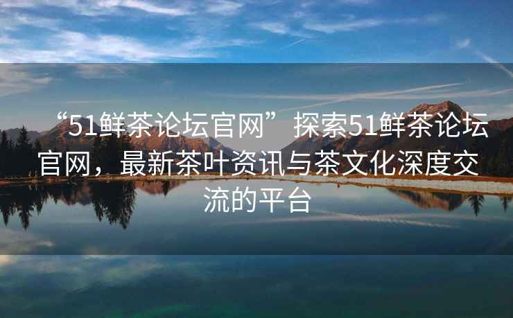 “51鮮茶論壇官網(wǎng)”探索51鮮茶論壇官網(wǎng)，最新茶葉資訊與茶文化深度交流的平臺