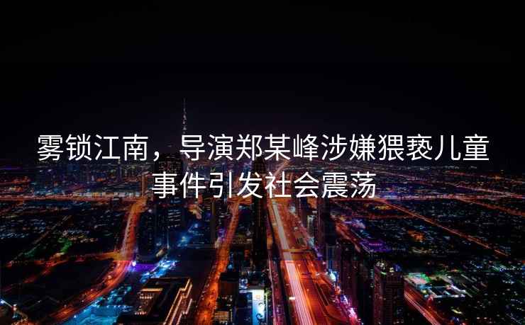 霧鎖江南，導(dǎo)演鄭某峰涉嫌猥褻兒童事件引發(fā)社會震蕩
