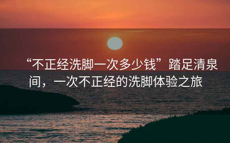 “不正經(jīng)洗腳一次多少錢”踏足清泉間，一次不正經(jīng)的洗腳體驗之旅