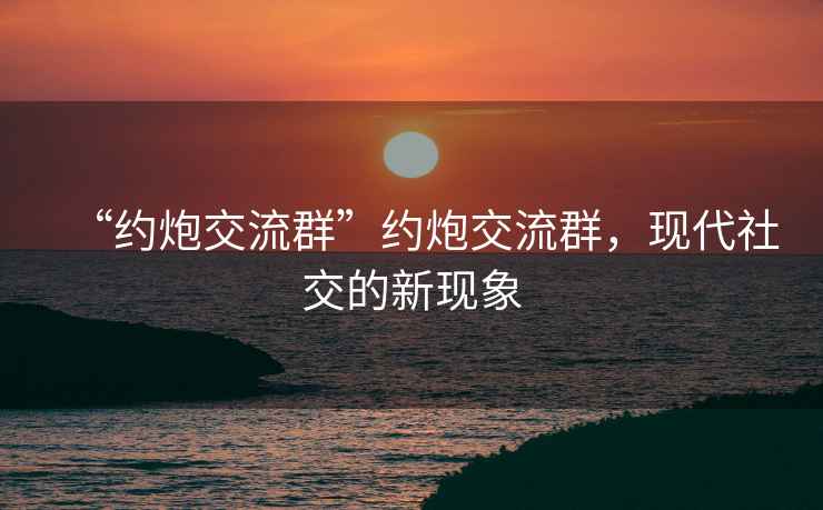 “約炮交流群”約炮交流群，現(xiàn)代社交的新現(xiàn)象