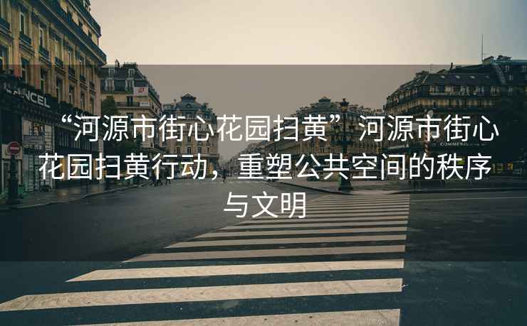 “河源市街心花園掃黃”河源市街心花園掃黃行動(dòng)，重塑公共空間的秩序與文明