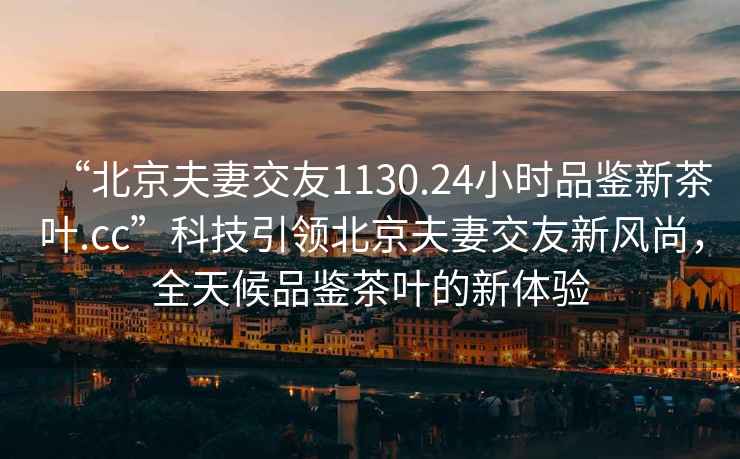 “北京夫妻交友1130.24小時品鑒新茶葉.cc”科技引領(lǐng)北京夫妻交友新風(fēng)尚，全天候品鑒茶葉的新體驗(yàn)