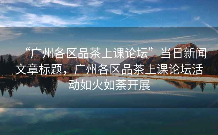 “廣州各區(qū)品茶上課論壇”當日新聞文章標題，廣州各區(qū)品茶上課論壇活動如火如荼開展