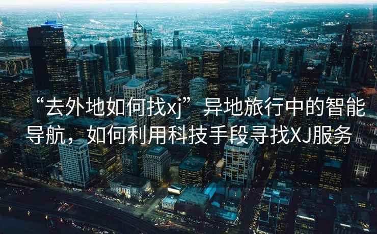 “去外地如何找xj”異地旅行中的智能導(dǎo)航，如何利用科技手段尋找XJ服務(wù)