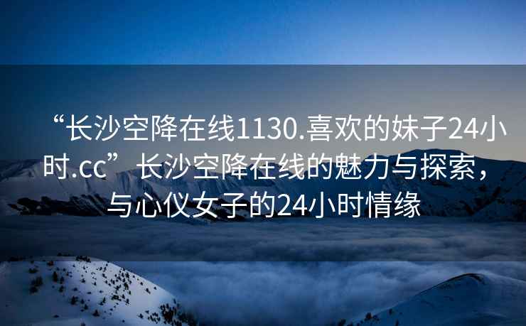 “長沙空降在線1130.喜歡的妹子24小時.cc”長沙空降在線的魅力與探索，與心儀女子的24小時情緣
