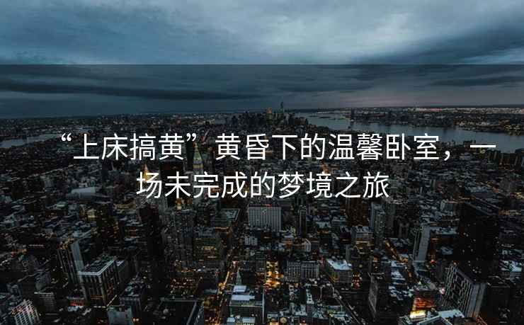 “上床搞黃”黃昏下的溫馨臥室，一場(chǎng)未完成的夢(mèng)境之旅