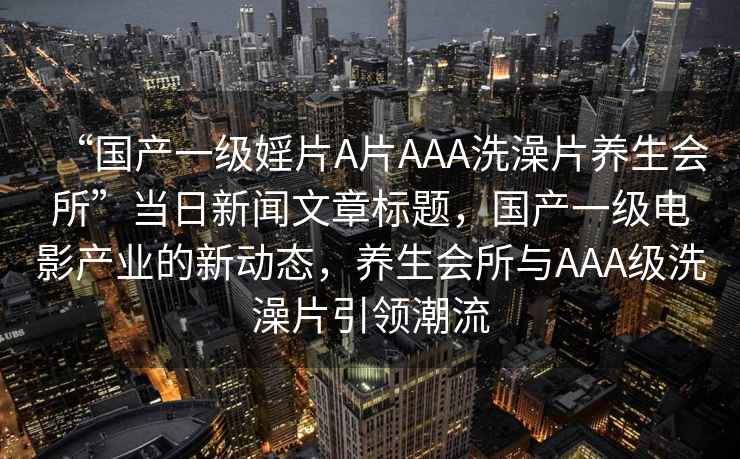 “國產(chǎn)一級(jí)婬片A片AAA洗澡片養(yǎng)生會(huì)所”當(dāng)日新聞文章標(biāo)題，國產(chǎn)一級(jí)電影產(chǎn)業(yè)的新動(dòng)態(tài)，養(yǎng)生會(huì)所與AAA級(jí)洗澡片引領(lǐng)潮流