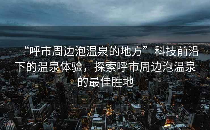“呼市周邊泡溫泉的地方”科技前沿下的溫泉體驗，探索呼市周邊泡溫泉的最佳勝地