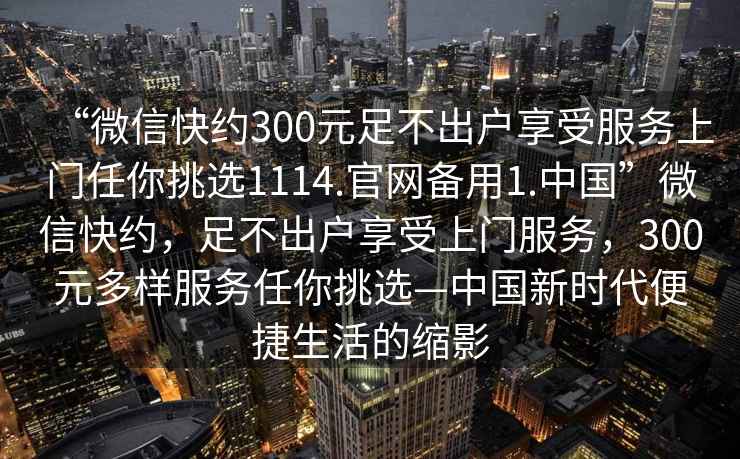 “微信快約300元足不出戶享受服務(wù)上門任你挑選1114.官網(wǎng)備用1.中國”微信快約，足不出戶享受上門服務(wù)，300元多樣服務(wù)任你挑選—中國新時代便捷生活的縮影