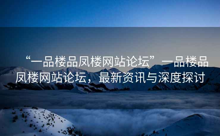 “一品樓品鳳樓網(wǎng)站論壇”一品樓品鳳樓網(wǎng)站論壇，最新資訊與深度探討