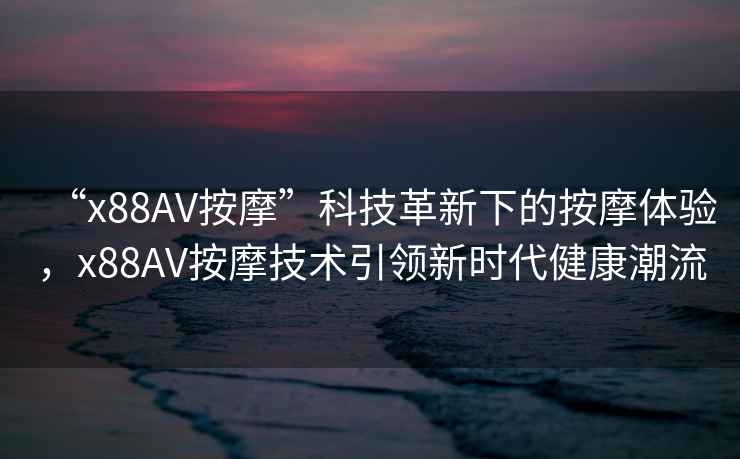 “x88AV按摩”科技革新下的按摩體驗(yàn)，x88AV按摩技術(shù)引領(lǐng)新時(shí)代健康潮流