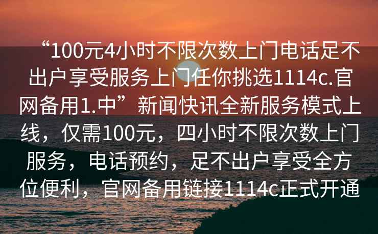 “100元4小時(shí)不限次數(shù)上門電話足不出戶享受服務(wù)上門任你挑選1114c.官網(wǎng)備用1.中”新聞快訊全新服務(wù)模式上線，僅需100元，四小時(shí)不限次數(shù)上門服務(wù)，電話預(yù)約，足不出戶享受全方位便利，官網(wǎng)備用鏈接1114c正式開通