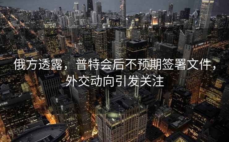 俄方透露，普特會后不預(yù)期簽署文件，外交動向引發(fā)關(guān)注