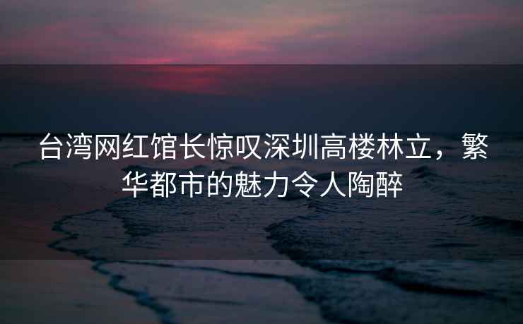 臺灣網(wǎng)紅館長驚嘆深圳高樓林立，繁華都市的魅力令人陶醉