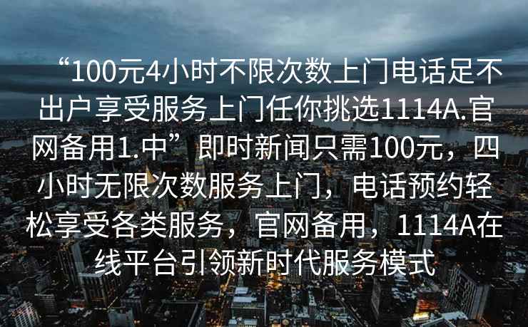 “100元4小時(shí)不限次數(shù)上門(mén)電話足不出戶享受服務(wù)上門(mén)任你挑選1114A.官網(wǎng)備用1.中”即時(shí)新聞只需100元，四小時(shí)無(wú)限次數(shù)服務(wù)上門(mén)，電話預(yù)約輕松享受各類服務(wù)，官網(wǎng)備用，1114A在線平臺(tái)引領(lǐng)新時(shí)代服務(wù)模式